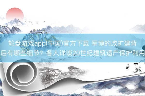 轮盘游戏app(中国)官方下载 军博的改扩建背后有哪些细节？各人详谈20世纪建筑遗产保护利用