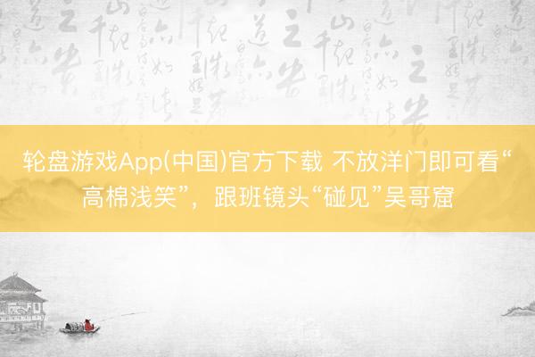 轮盘游戏App(中国)官方下载 不放洋门即可看“高棉浅笑”，跟班镜头“碰见”吴哥窟