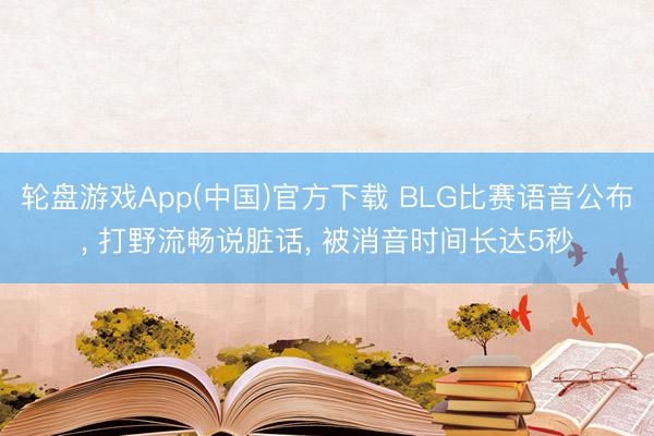 轮盘游戏App(中国)官方下载 BLG比赛语音公布， 打野流畅说脏话， 被消音时间长达5秒