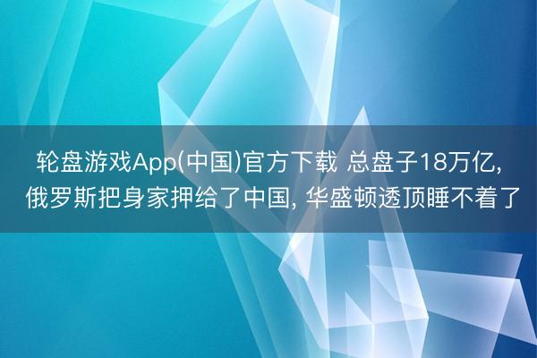 轮盘游戏App(中国)官方下载 总盘子18万亿， 俄罗斯把身家押给了中国， 华盛顿透顶睡不着了
