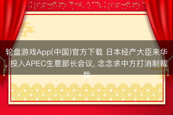 轮盘游戏App(中国)官方下载 日本经产大臣来华， 投入APEC生意部长会议， 念念求中方打消制裁