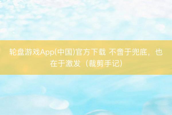 轮盘游戏App(中国)官方下载 不啻于兜底，也在于激发（裁剪手记）