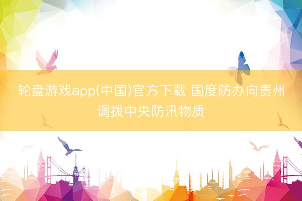 轮盘游戏app(中国)官方下载 国度防办向贵州调拨中央防汛物质