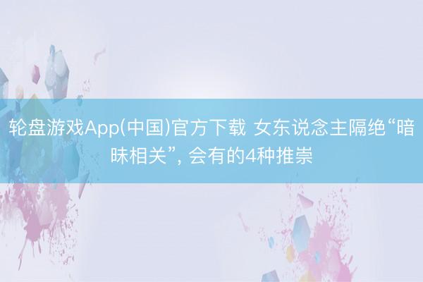 轮盘游戏App(中国)官方下载 女东说念主隔绝“暗昧相关”， 会有的4种推崇