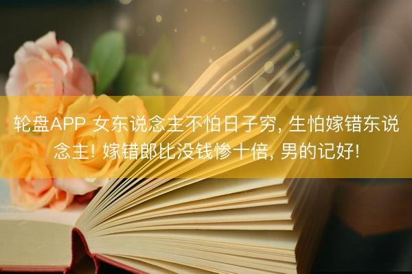 轮盘APP 女东说念主不怕日子穷， 生怕嫁错东说念主! 嫁错郎比没钱惨十倍， 男的记好!