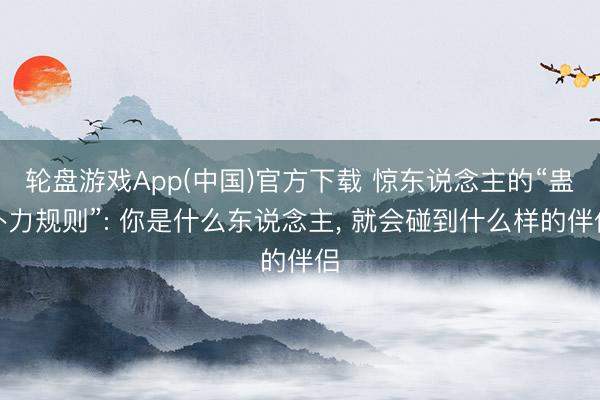 轮盘游戏App(中国)官方下载 惊东说念主的“蛊卦力规则”: 你是什么东说念主， 就会碰到什么样的伴侣