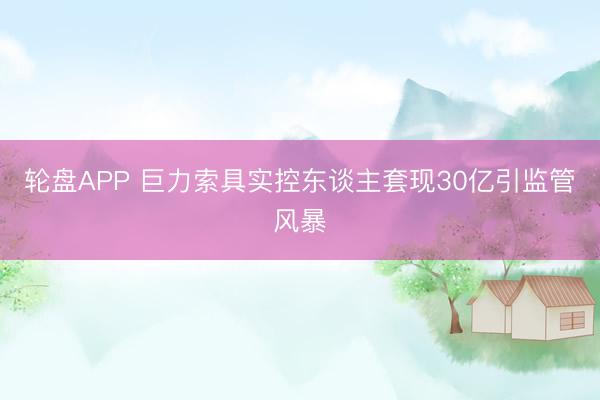轮盘APP 巨力索具实控东谈主套现30亿引监管风暴