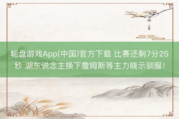 轮盘游戏App(中国)官方下载 比赛还剩7分25秒 湖东说念主换下詹姆斯等主力晓示驯服！
