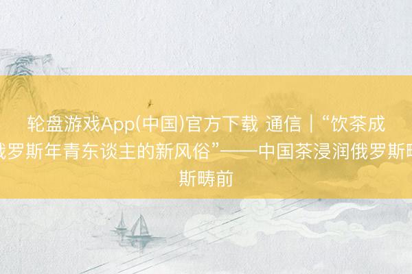 轮盘游戏App(中国)官方下载 通信｜“饮茶成为俄罗斯年青东谈主的新风俗”——中国茶浸润俄罗斯畴前
