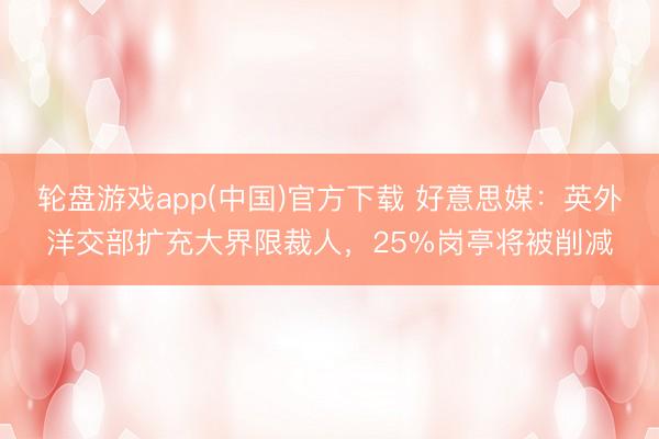 轮盘游戏app(中国)官方下载 好意思媒：英外洋交部扩充大界限裁人，25%岗亭将被削减