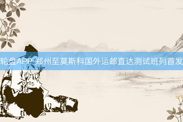 轮盘APP 郑州至莫斯科国外运邮直达测试班列首发