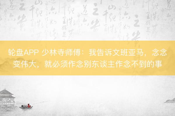 轮盘APP 少林寺师傅：我告诉文班亚马，念念变伟大，就必须作念别东谈主作念不到的事