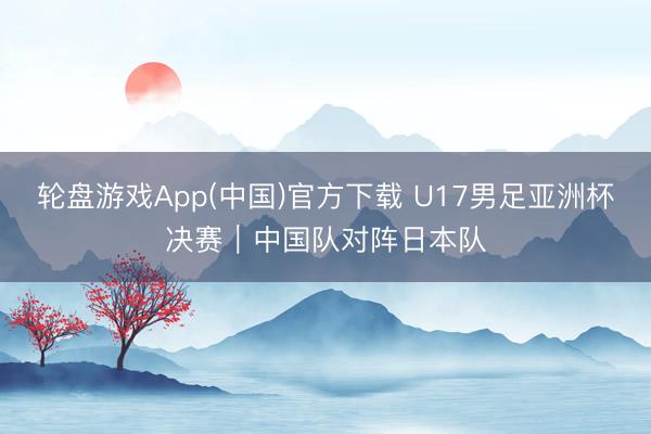 轮盘游戏App(中国)官方下载 U17男足亚洲杯决赛｜中国队对阵日本队