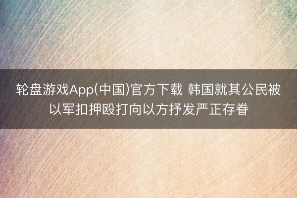 轮盘游戏App(中国)官方下载 韩国就其公民被以军扣押殴打向以方抒发严正存眷