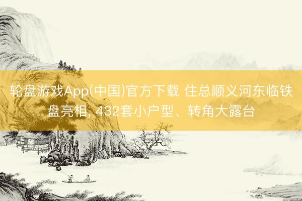 轮盘游戏App(中国)官方下载 住总顺义河东临铁盘亮相， 432套小户型、转角大露台
