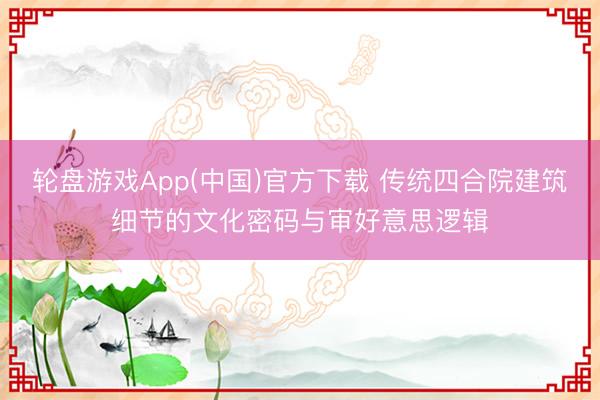 轮盘游戏App(中国)官方下载 传统四合院建筑细节的文化密码与审好意思逻辑