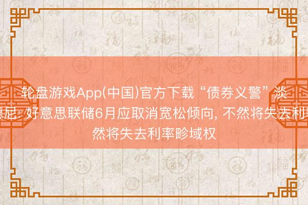 轮盘游戏App(中国)官方下载 “债券义警” 淡薄者亚德尼: 好意思联储6月应取消宽松倾向, 不然将失去利率畛域权