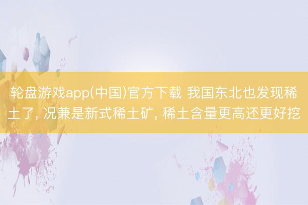 轮盘游戏app(中国)官方下载 我国东北也发现稀土了， 况兼是新式稀土矿， 稀土含量更高还更好挖