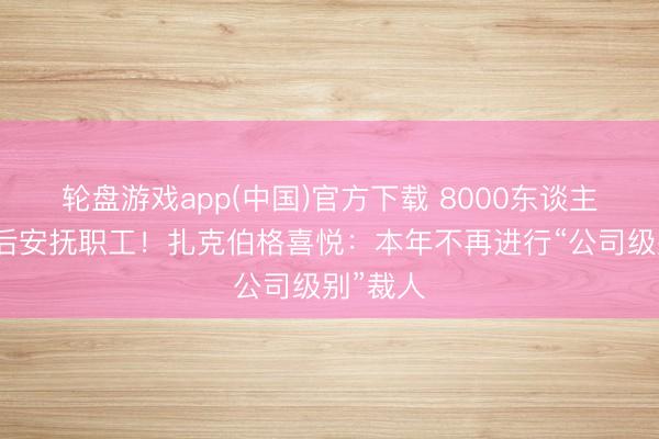 轮盘游戏app(中国)官方下载 8000东谈主大裁人后安抚职工！扎克伯格喜悦：本年不再进行“公司级别”裁人