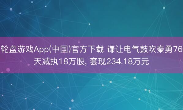 轮盘游戏App(中国)官方下载 谦让电气鼓吹秦勇76天减执18万股， 套现234.18万元