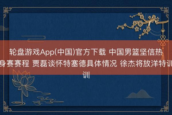 轮盘游戏App(中国)官方下载 中国男篮坚信热身赛赛程 贾磊谈怀特塞德具体情况 徐杰将放洋特训