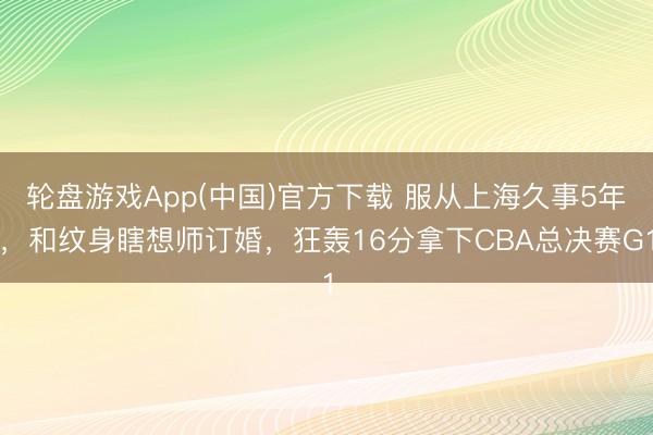 轮盘游戏App(中国)官方下载 服从上海久事5年，和纹身瞎想师订婚，狂轰16分拿下CBA总决赛G1