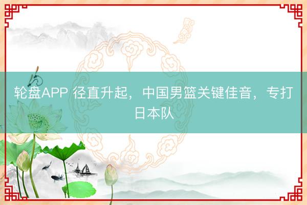 轮盘APP 径直升起，中国男篮关键佳音，专打日本队