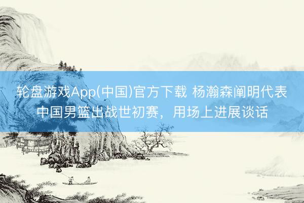 轮盘游戏App(中国)官方下载 杨瀚森阐明代表中国男篮出战世初赛，用场上进展谈话