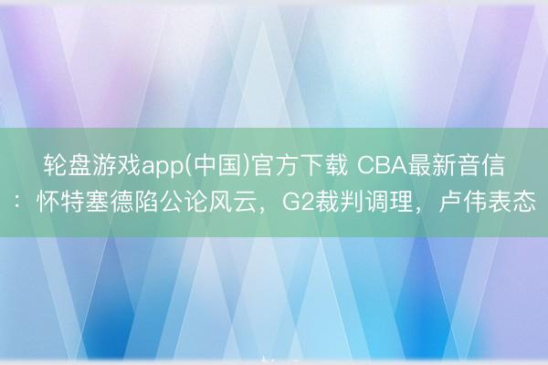 轮盘游戏app(中国)官方下载 CBA最新音信：怀特塞德陷公论风云，G2裁判调理，卢伟表态