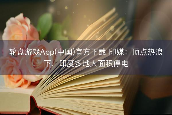 轮盘游戏App(中国)官方下载 印媒：顶点热浪下，印度多地大面积停电