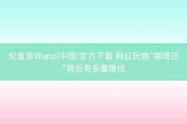 轮盘游戏app(中国)官方下载 网红玩物“娜塔莎”背后有多重隐忧