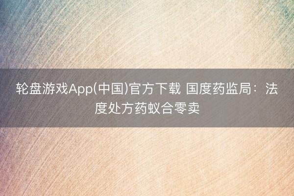 轮盘游戏App(中国)官方下载 国度药监局：法度处方药蚁合零卖