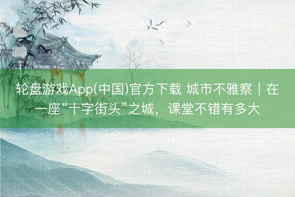 轮盘游戏App(中国)官方下载 城市不雅察｜在一座“十字街头”之城，课堂不错有多大