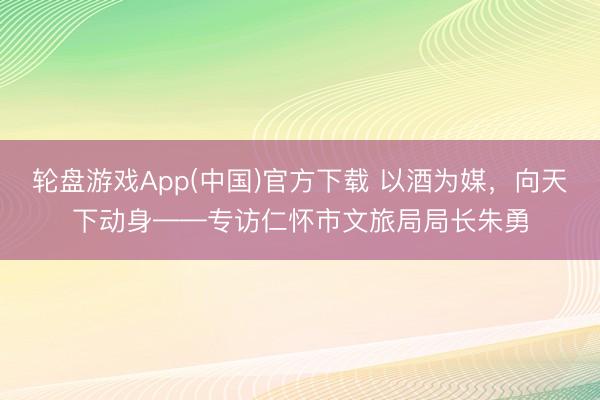 轮盘游戏App(中国)官方下载 以酒为媒，向天下动身——专访仁怀市文旅局局长朱勇