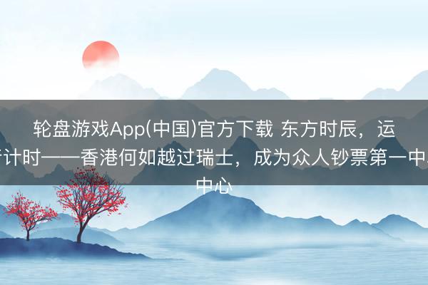 轮盘游戏App(中国)官方下载 东方时辰，运行计时——香港何如越过瑞士，成为众人钞票第一中心