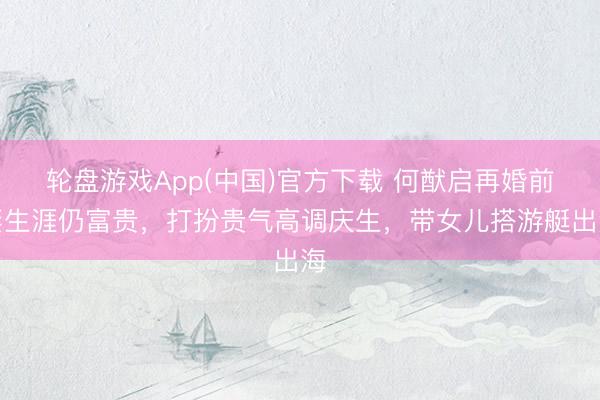 轮盘游戏App(中国)官方下载 何猷启再婚前妻生涯仍富贵，打扮贵气高调庆生，带女儿搭游艇出海