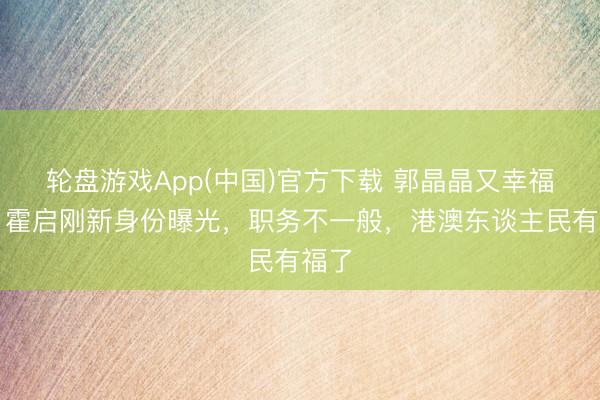 轮盘游戏App(中国)官方下载 郭晶晶又幸福了!霍启刚新身份曝光,职务不一般,港澳东谈主民有福了