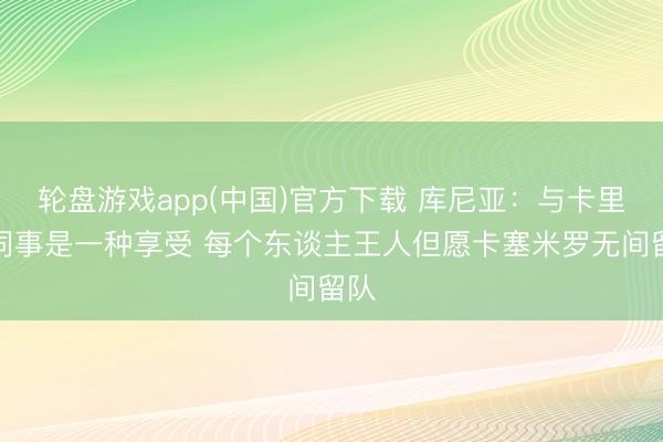 轮盘游戏app(中国)官方下载 库尼亚：与卡里克同事是一种享受 每个东谈主王人但愿卡塞米罗无间留队