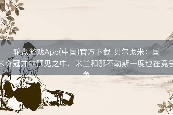 轮盘游戏App(中国)官方下载 贝尔戈米：国米夺冠并非预见之中，米兰和那不勒斯一度也在竞争