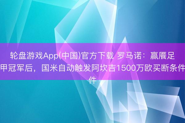 轮盘游戏App(中国)官方下载 罗马诺：赢餍足甲冠军后，国米自动触发阿坎吉1500万欧买断条件