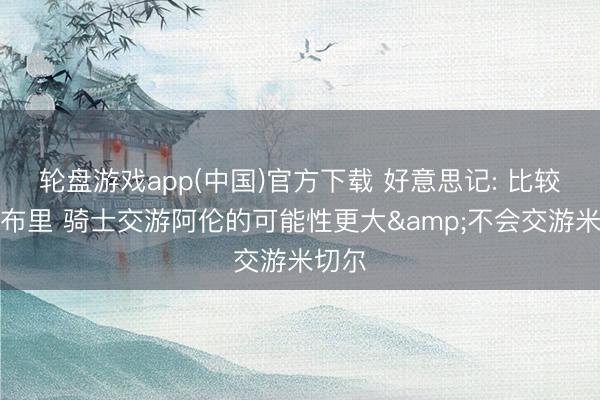 轮盘游戏app(中国)官方下载 好意思记: 比较于莫布里 骑士交游阿伦的可能性更大&不会交游米切尔