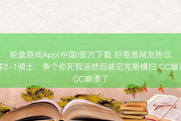轮盘游戏App(中国)官方下载 好意思网友热议活塞2-1骑士：争个你死我活然后被尼克斯横扫 CC崩溃了