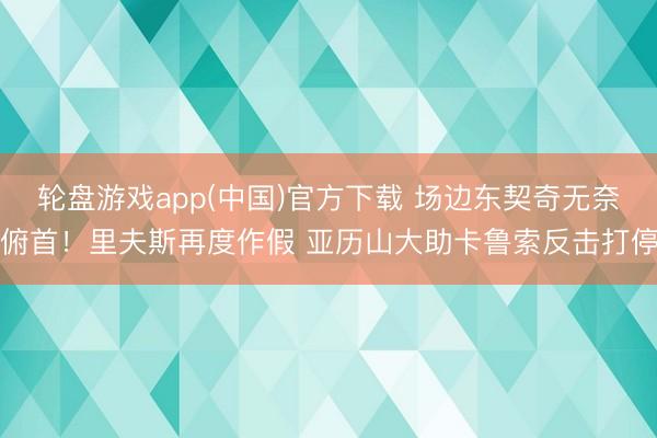 轮盘游戏app(中国)官方下载 场边东契奇无奈俯首！里夫斯再度作假 亚历山大助卡鲁索反击打停