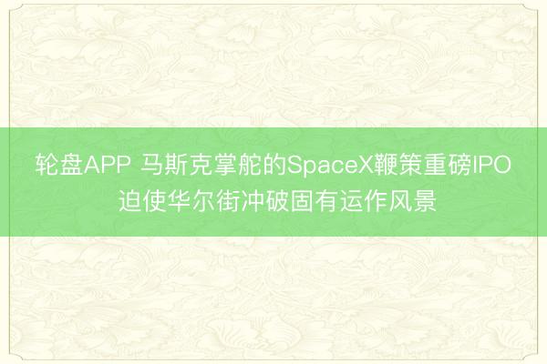 轮盘APP 马斯克掌舵的SpaceX鞭策重磅IPO 迫使华尔街冲破固有运作风景