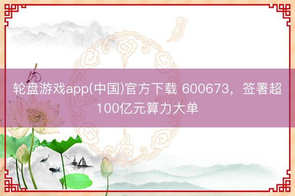 轮盘游戏app(中国)官方下载 600673,签署超100亿元算力大单