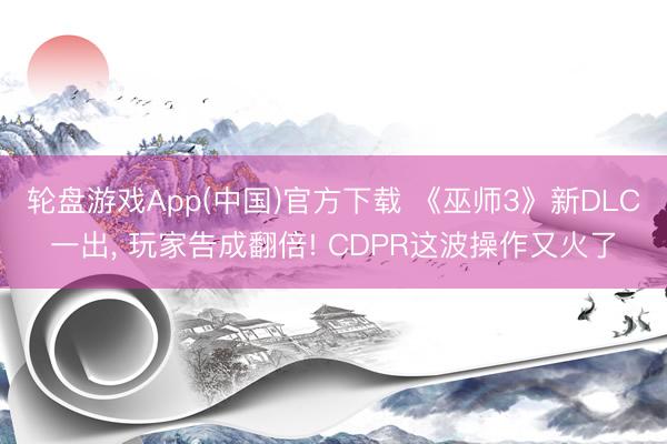 轮盘游戏App(中国)官方下载 《巫师3》新DLC一出， 玩家告成翻倍! CDPR这波操作又火了