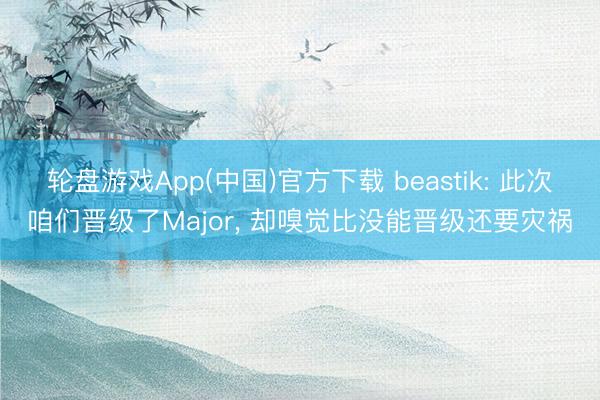 轮盘游戏App(中国)官方下载 beastik: 此次咱们晋级了Major， 却嗅觉比没能晋级还要灾祸