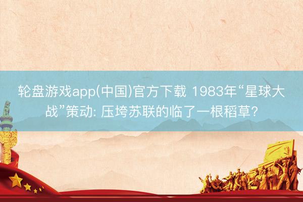 轮盘游戏app(中国)官方下载 1983年“星球大战”策动: 压垮苏联的临了一根稻草?