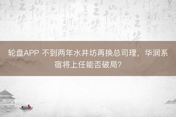 轮盘APP 不到两年水井坊再换总司理，华润系宿将上任能否破局？