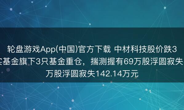 轮盘游戏App(中国)官方下载 中材科技股价跌3.24%，嘉实基金旗下3只基金重仓，揣测握有69万股浮圆寂失142.14万元